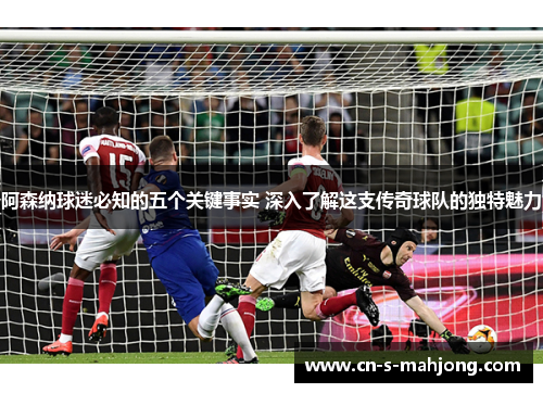 阿森纳球迷必知的五个关键事实 深入了解这支传奇球队的独特魅力