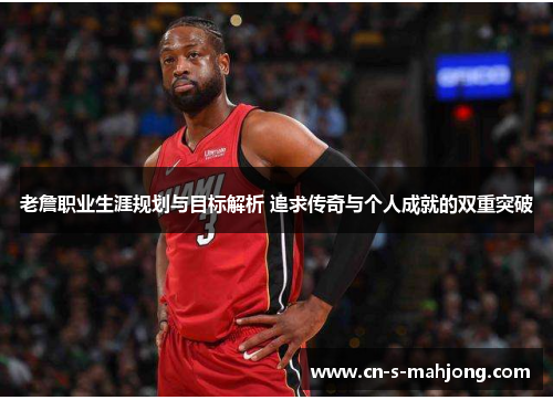 老詹职业生涯规划与目标解析 追求传奇与个人成就的双重突破