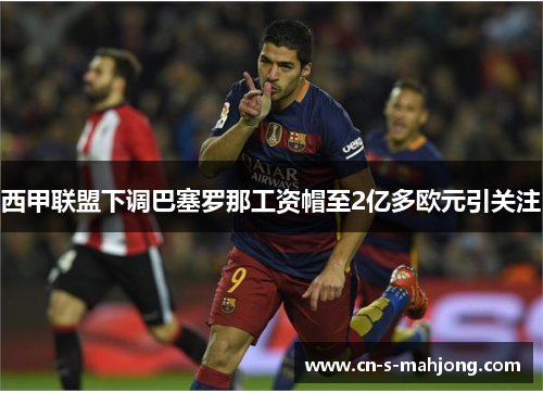 西甲联盟下调巴塞罗那工资帽至2亿多欧元引关注
